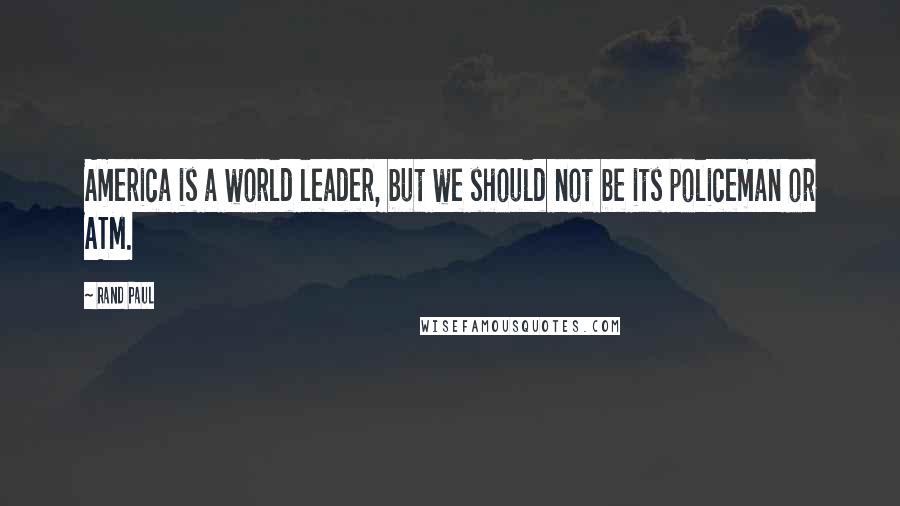 Rand Paul Quotes: America is a world leader, but we should not be its policeman or ATM.