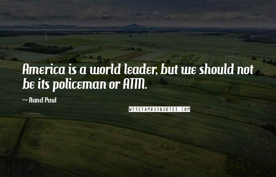 Rand Paul Quotes: America is a world leader, but we should not be its policeman or ATM.