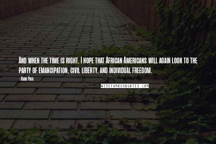 Rand Paul Quotes: And when the time is right, I hope that African Americans will again look to the party of emancipation, civil liberty, and individual freedom.