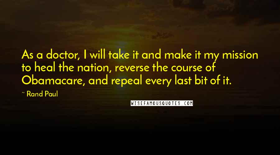 Rand Paul Quotes: As a doctor, I will take it and make it my mission to heal the nation, reverse the course of Obamacare, and repeal every last bit of it.