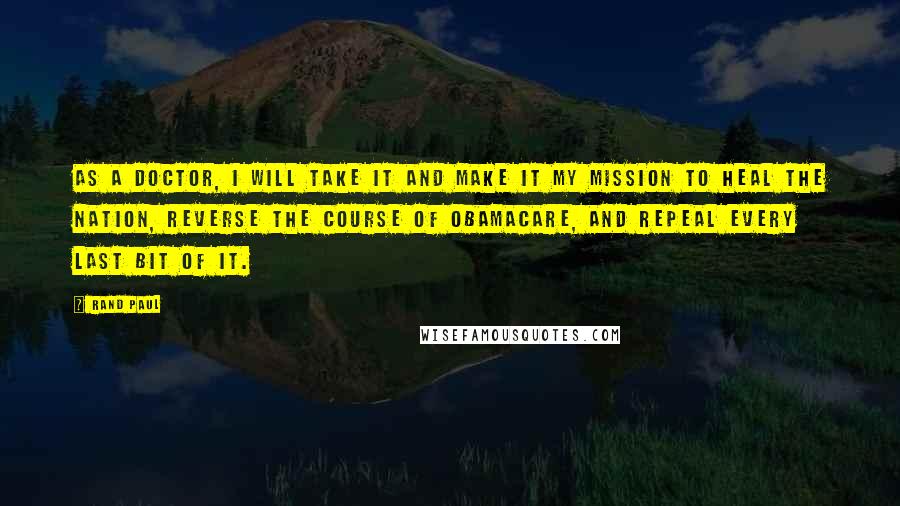 Rand Paul Quotes: As a doctor, I will take it and make it my mission to heal the nation, reverse the course of Obamacare, and repeal every last bit of it.