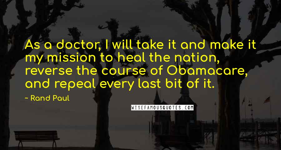 Rand Paul Quotes: As a doctor, I will take it and make it my mission to heal the nation, reverse the course of Obamacare, and repeal every last bit of it.