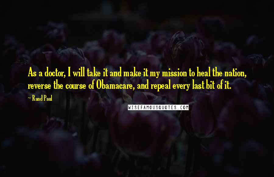 Rand Paul Quotes: As a doctor, I will take it and make it my mission to heal the nation, reverse the course of Obamacare, and repeal every last bit of it.