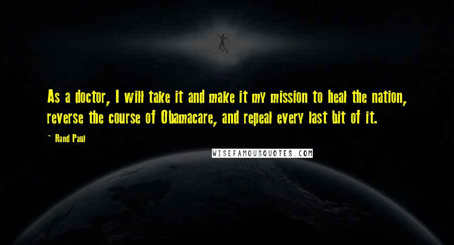 Rand Paul Quotes: As a doctor, I will take it and make it my mission to heal the nation, reverse the course of Obamacare, and repeal every last bit of it.