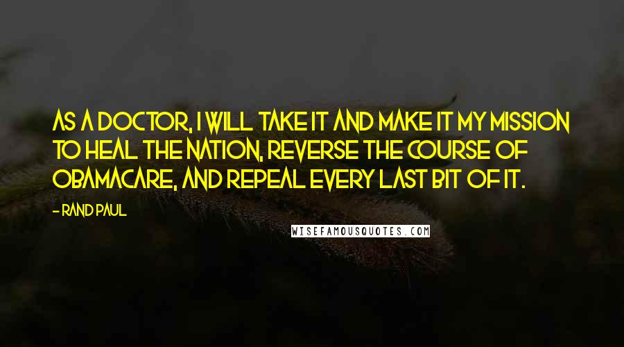 Rand Paul Quotes: As a doctor, I will take it and make it my mission to heal the nation, reverse the course of Obamacare, and repeal every last bit of it.