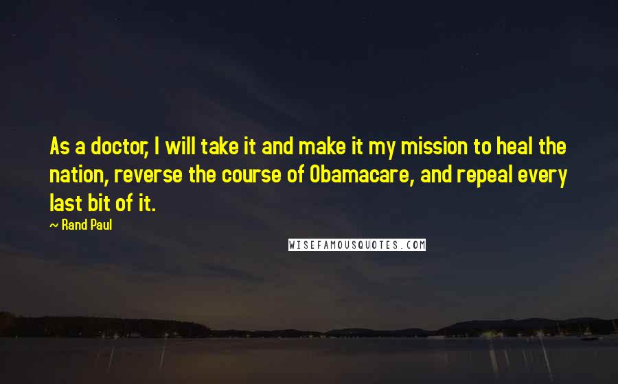 Rand Paul Quotes: As a doctor, I will take it and make it my mission to heal the nation, reverse the course of Obamacare, and repeal every last bit of it.