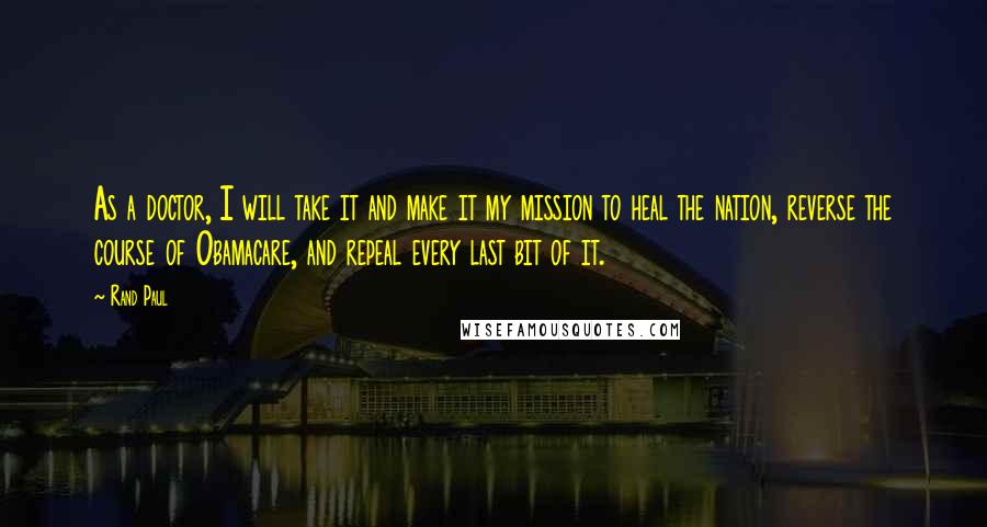 Rand Paul Quotes: As a doctor, I will take it and make it my mission to heal the nation, reverse the course of Obamacare, and repeal every last bit of it.