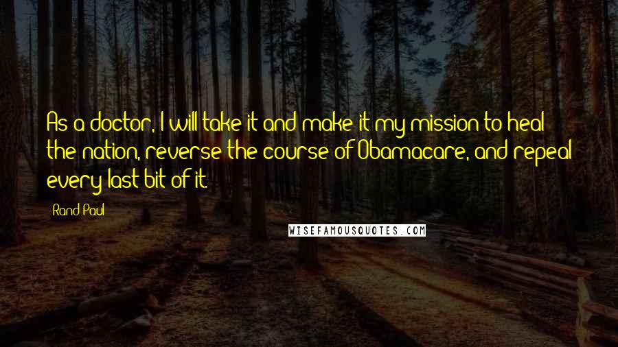 Rand Paul Quotes: As a doctor, I will take it and make it my mission to heal the nation, reverse the course of Obamacare, and repeal every last bit of it.