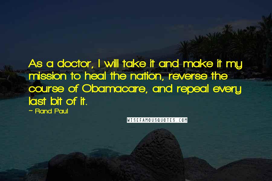 Rand Paul Quotes: As a doctor, I will take it and make it my mission to heal the nation, reverse the course of Obamacare, and repeal every last bit of it.