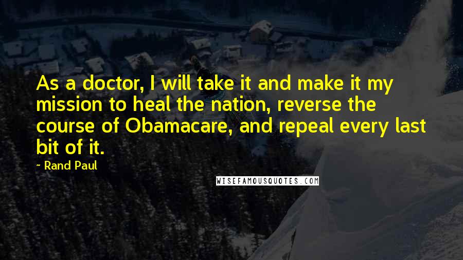 Rand Paul Quotes: As a doctor, I will take it and make it my mission to heal the nation, reverse the course of Obamacare, and repeal every last bit of it.