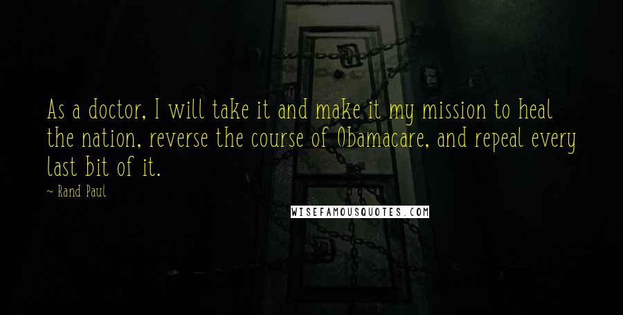 Rand Paul Quotes: As a doctor, I will take it and make it my mission to heal the nation, reverse the course of Obamacare, and repeal every last bit of it.