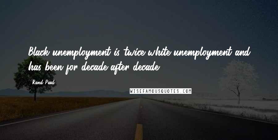 Rand Paul Quotes: Black unemployment is twice white unemployment and has been for decade after decade.