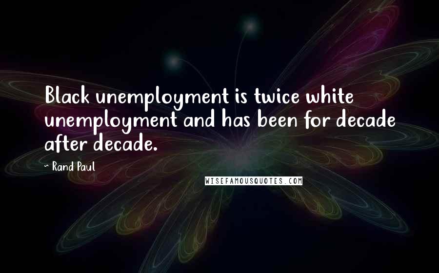 Rand Paul Quotes: Black unemployment is twice white unemployment and has been for decade after decade.