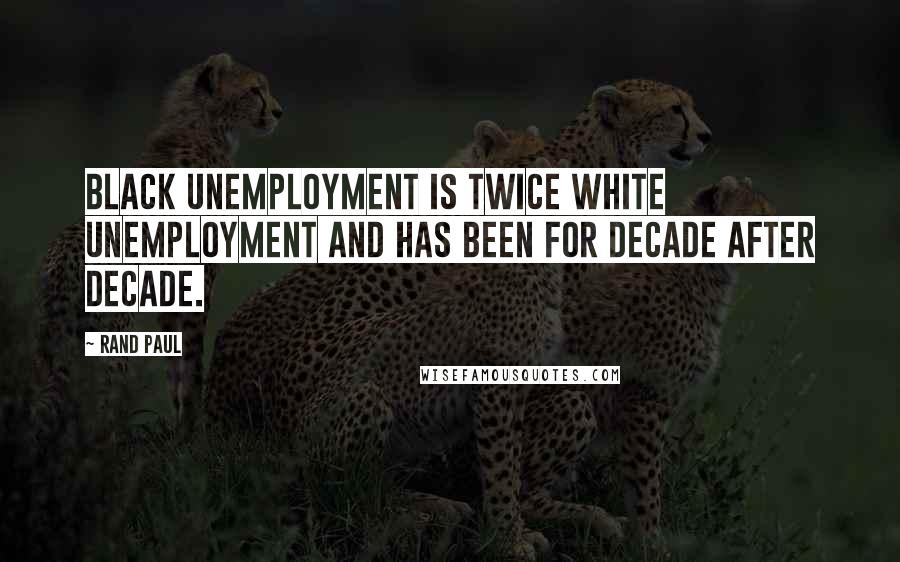 Rand Paul Quotes: Black unemployment is twice white unemployment and has been for decade after decade.