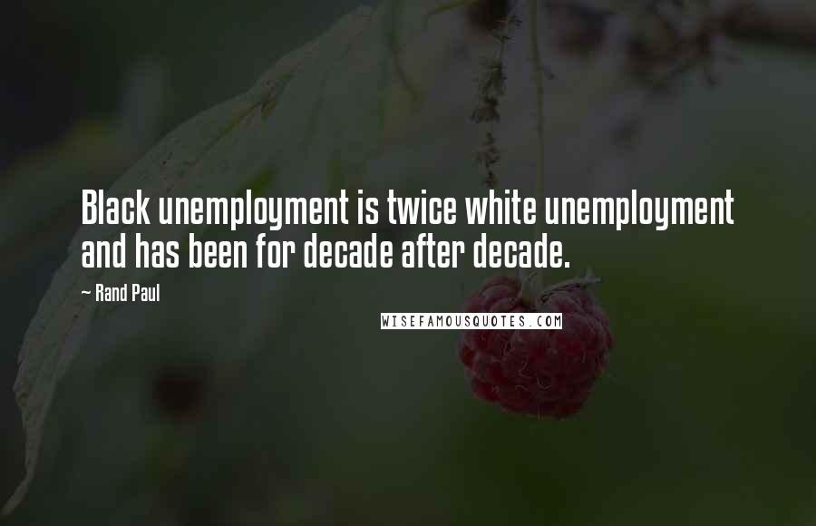 Rand Paul Quotes: Black unemployment is twice white unemployment and has been for decade after decade.