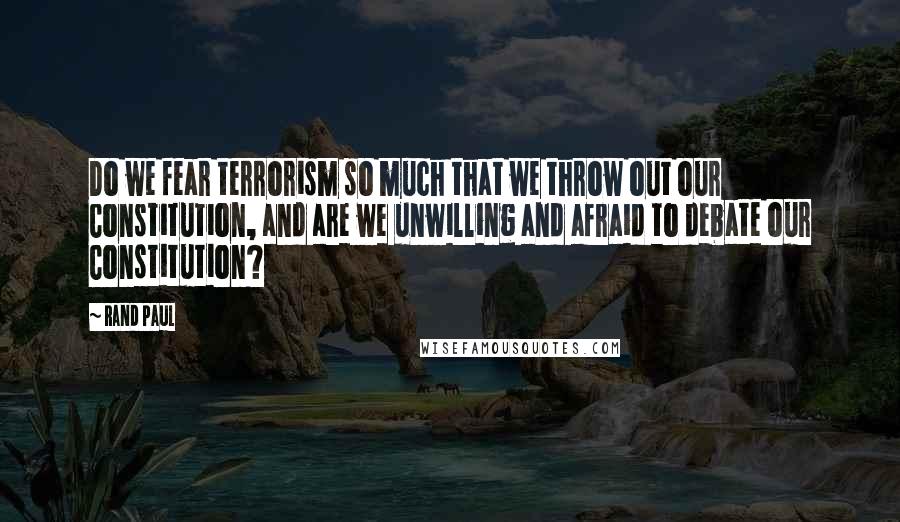 Rand Paul Quotes: Do we fear terrorism so much that we throw out our Constitution, and are we unwilling and afraid to debate our Constitution?