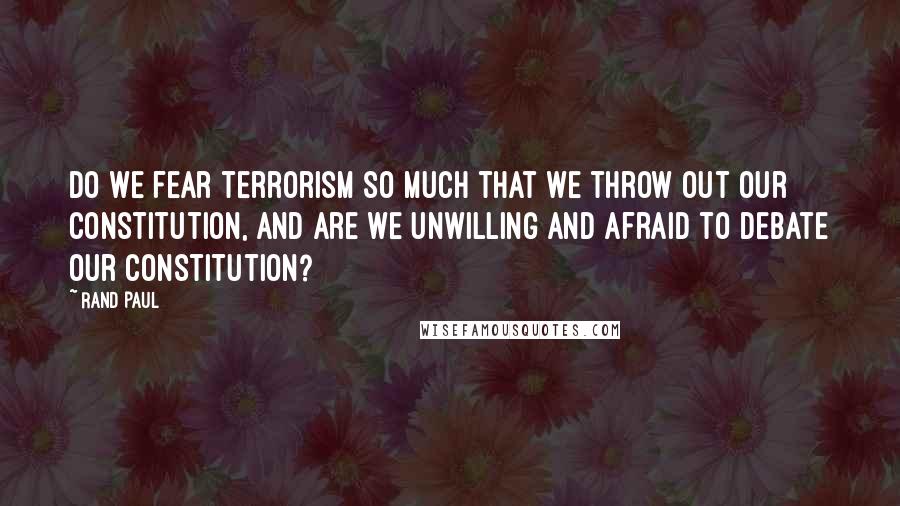 Rand Paul Quotes: Do we fear terrorism so much that we throw out our Constitution, and are we unwilling and afraid to debate our Constitution?