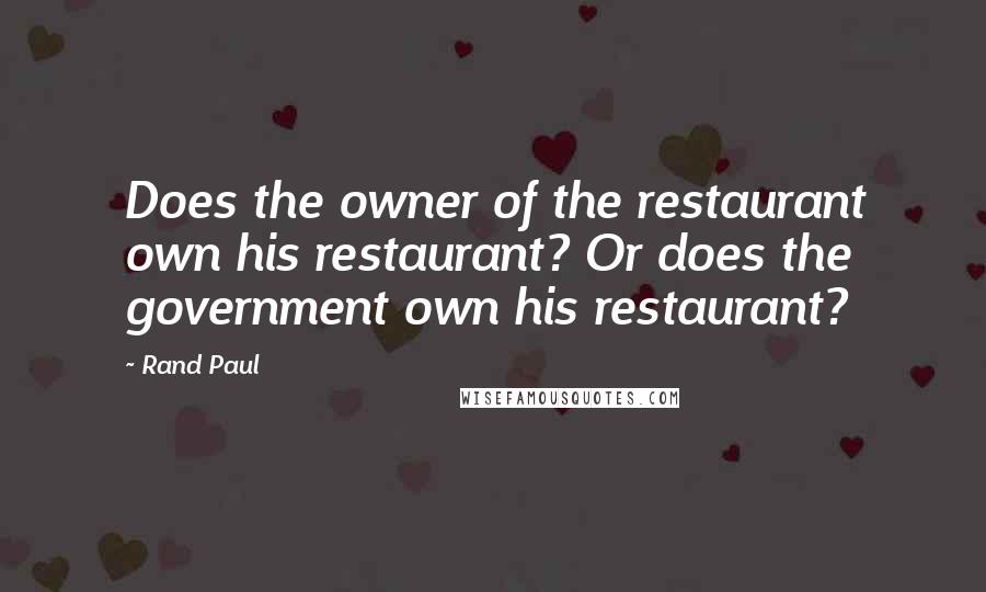 Rand Paul Quotes: Does the owner of the restaurant own his restaurant? Or does the government own his restaurant?