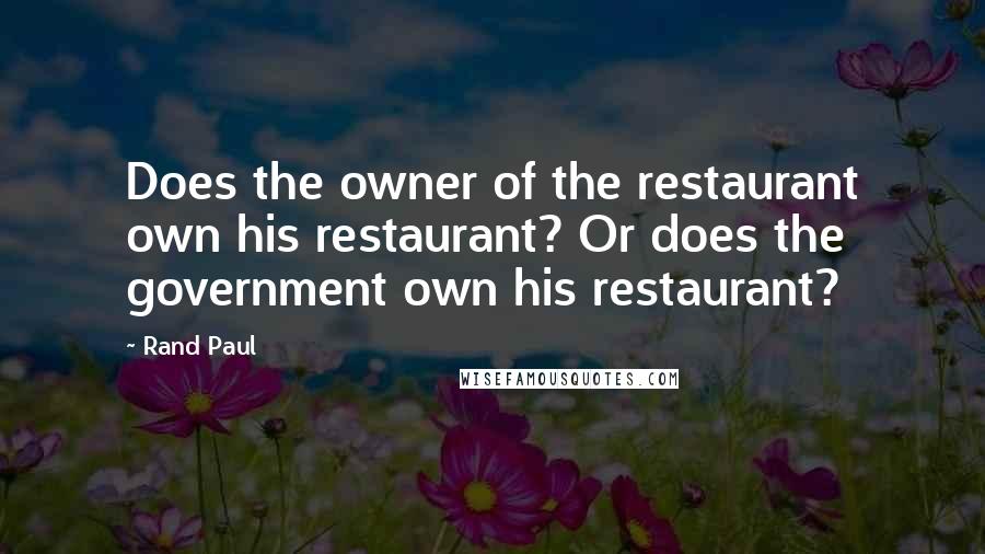 Rand Paul Quotes: Does the owner of the restaurant own his restaurant? Or does the government own his restaurant?