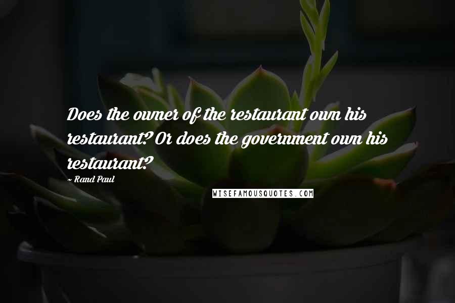 Rand Paul Quotes: Does the owner of the restaurant own his restaurant? Or does the government own his restaurant?