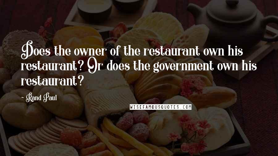 Rand Paul Quotes: Does the owner of the restaurant own his restaurant? Or does the government own his restaurant?