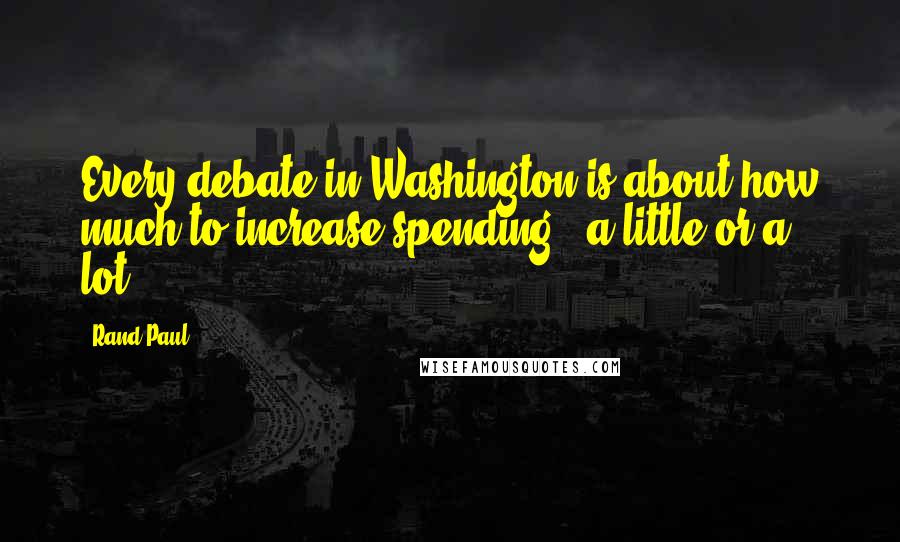 Rand Paul Quotes: Every debate in Washington is about how much to increase spending - a little or a lot.