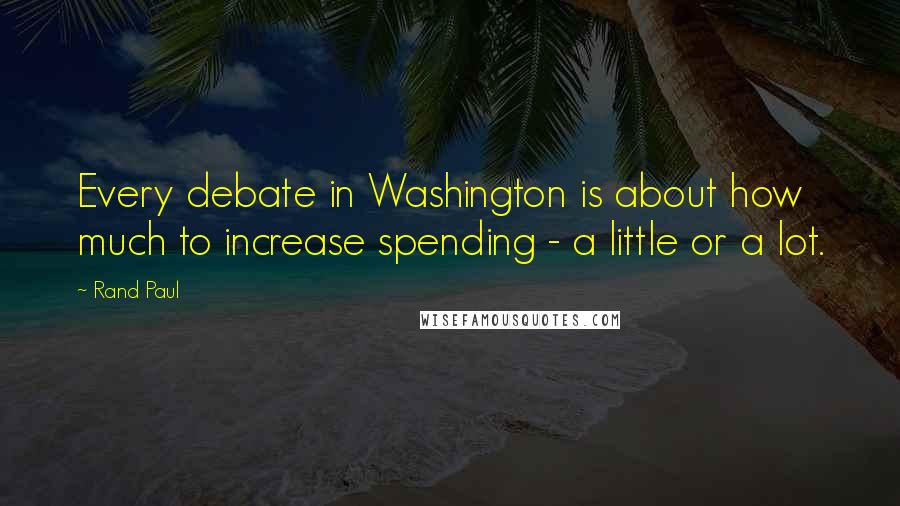 Rand Paul Quotes: Every debate in Washington is about how much to increase spending - a little or a lot.