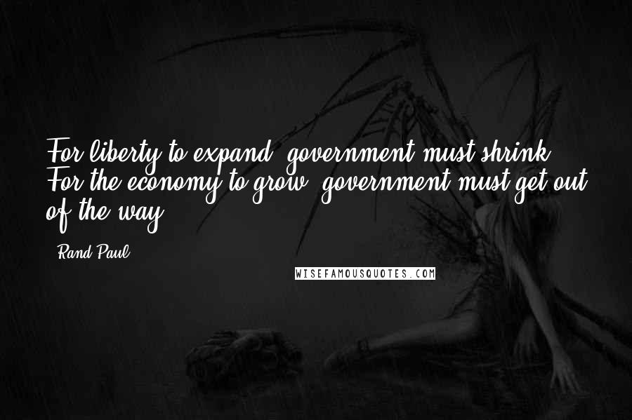 Rand Paul Quotes: For liberty to expand, government must shrink. For the economy to grow, government must get out of the way.
