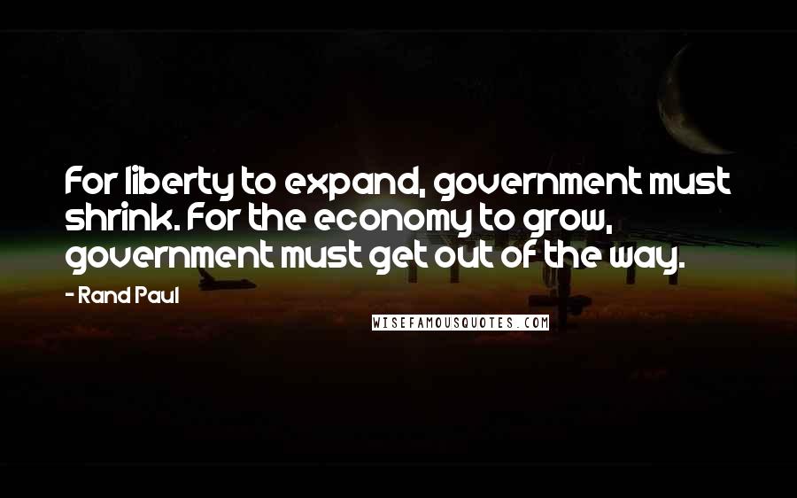 Rand Paul Quotes: For liberty to expand, government must shrink. For the economy to grow, government must get out of the way.