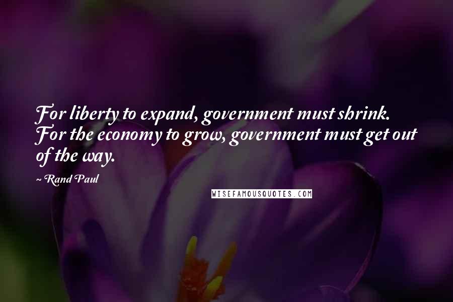 Rand Paul Quotes: For liberty to expand, government must shrink. For the economy to grow, government must get out of the way.