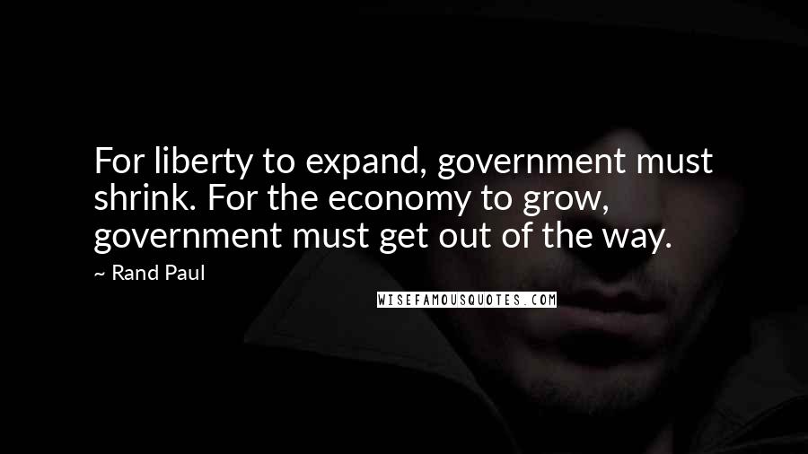 Rand Paul Quotes: For liberty to expand, government must shrink. For the economy to grow, government must get out of the way.