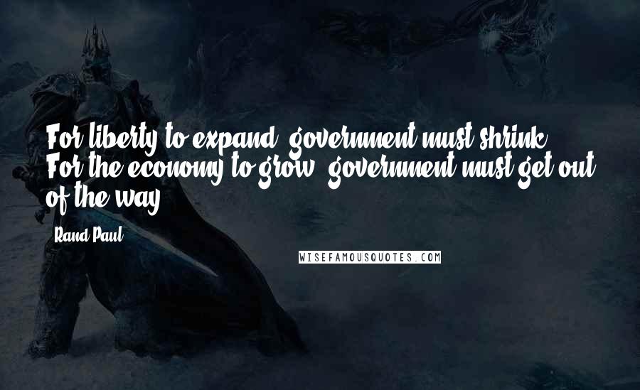 Rand Paul Quotes: For liberty to expand, government must shrink. For the economy to grow, government must get out of the way.