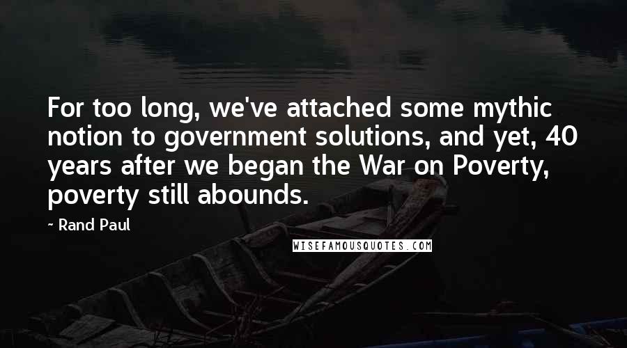 Rand Paul Quotes: For too long, we've attached some mythic notion to government solutions, and yet, 40 years after we began the War on Poverty, poverty still abounds.