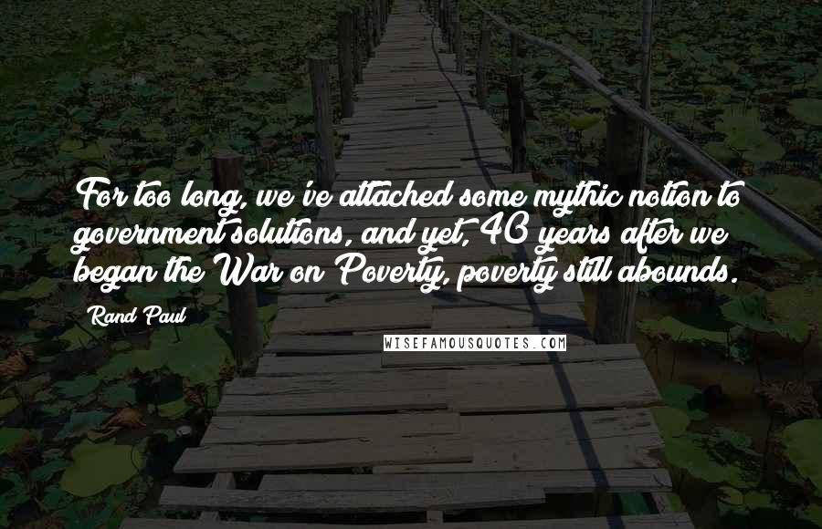 Rand Paul Quotes: For too long, we've attached some mythic notion to government solutions, and yet, 40 years after we began the War on Poverty, poverty still abounds.