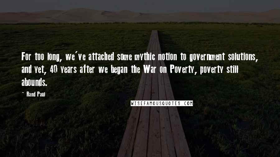 Rand Paul Quotes: For too long, we've attached some mythic notion to government solutions, and yet, 40 years after we began the War on Poverty, poverty still abounds.