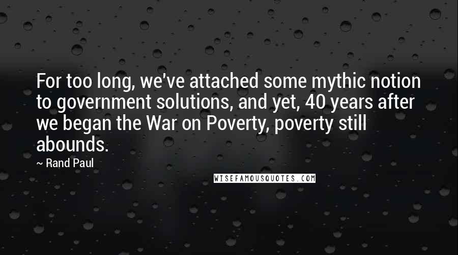 Rand Paul Quotes: For too long, we've attached some mythic notion to government solutions, and yet, 40 years after we began the War on Poverty, poverty still abounds.