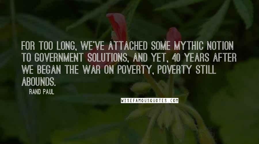 Rand Paul Quotes: For too long, we've attached some mythic notion to government solutions, and yet, 40 years after we began the War on Poverty, poverty still abounds.