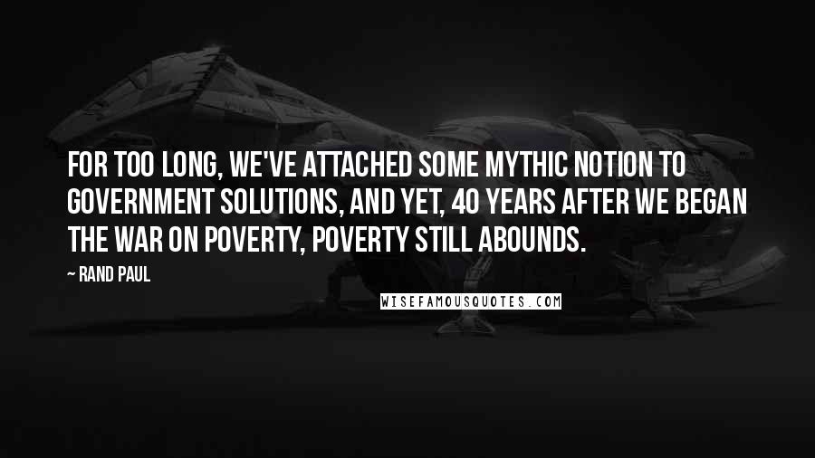 Rand Paul Quotes: For too long, we've attached some mythic notion to government solutions, and yet, 40 years after we began the War on Poverty, poverty still abounds.