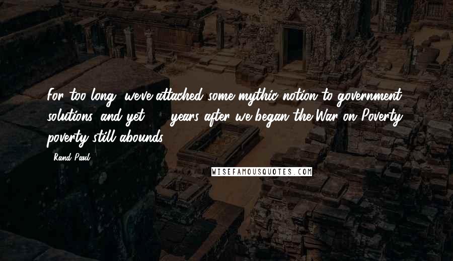 Rand Paul Quotes: For too long, we've attached some mythic notion to government solutions, and yet, 40 years after we began the War on Poverty, poverty still abounds.