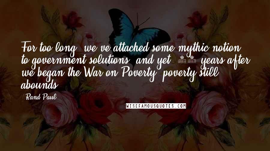 Rand Paul Quotes: For too long, we've attached some mythic notion to government solutions, and yet, 40 years after we began the War on Poverty, poverty still abounds.