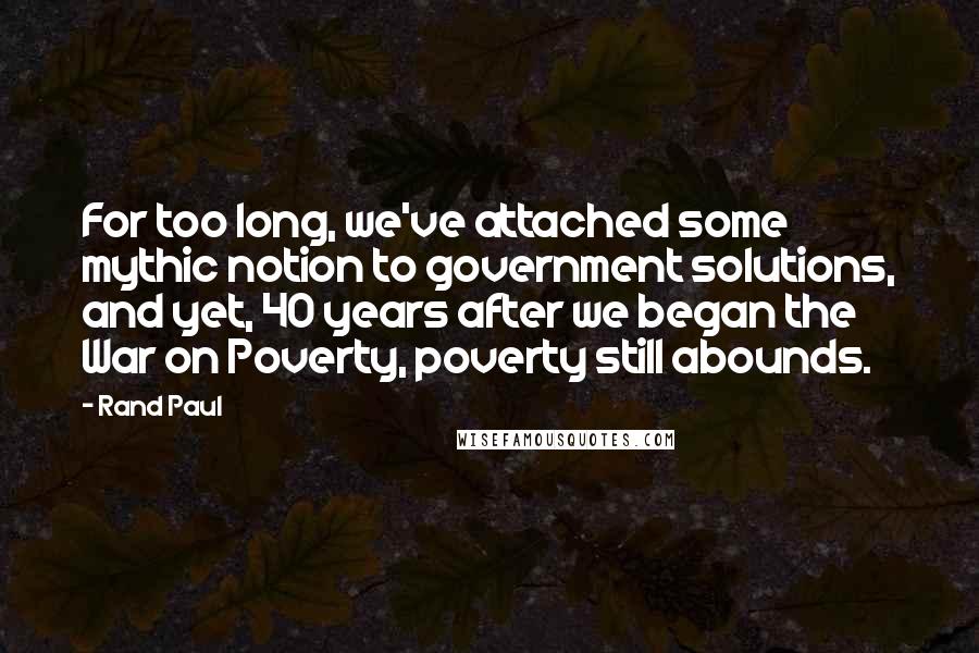 Rand Paul Quotes: For too long, we've attached some mythic notion to government solutions, and yet, 40 years after we began the War on Poverty, poverty still abounds.