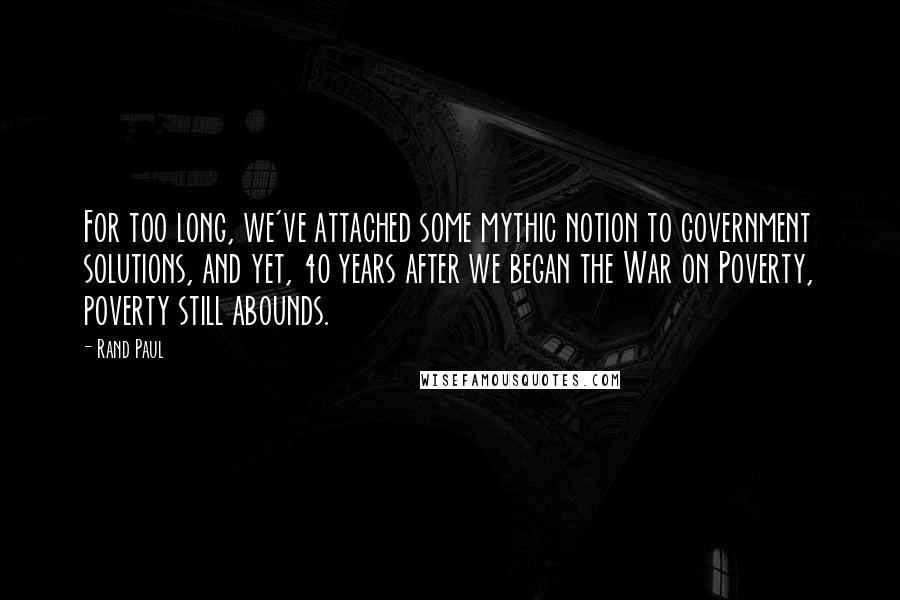 Rand Paul Quotes: For too long, we've attached some mythic notion to government solutions, and yet, 40 years after we began the War on Poverty, poverty still abounds.