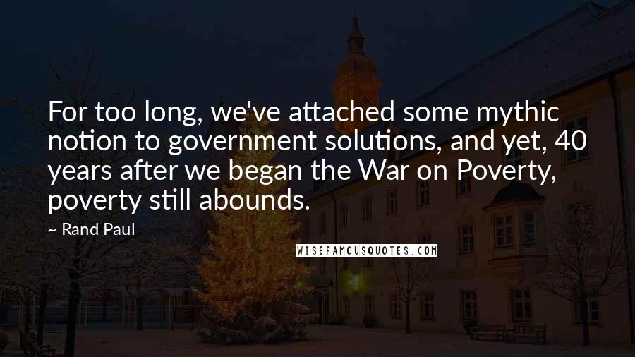 Rand Paul Quotes: For too long, we've attached some mythic notion to government solutions, and yet, 40 years after we began the War on Poverty, poverty still abounds.