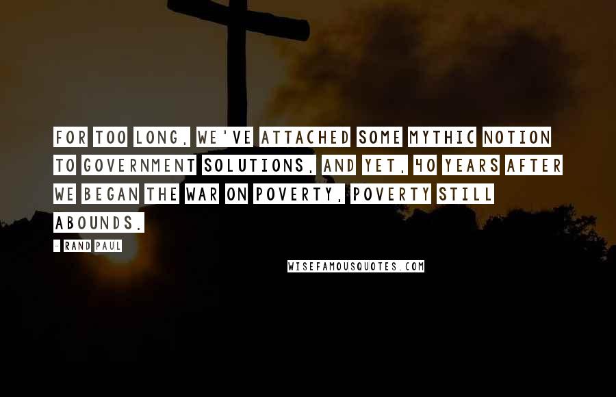 Rand Paul Quotes: For too long, we've attached some mythic notion to government solutions, and yet, 40 years after we began the War on Poverty, poverty still abounds.