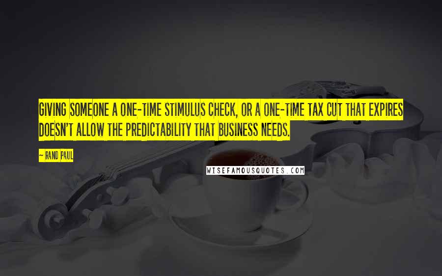 Rand Paul Quotes: Giving someone a one-time stimulus check, or a one-time tax cut that expires doesn't allow the predictability that business needs.