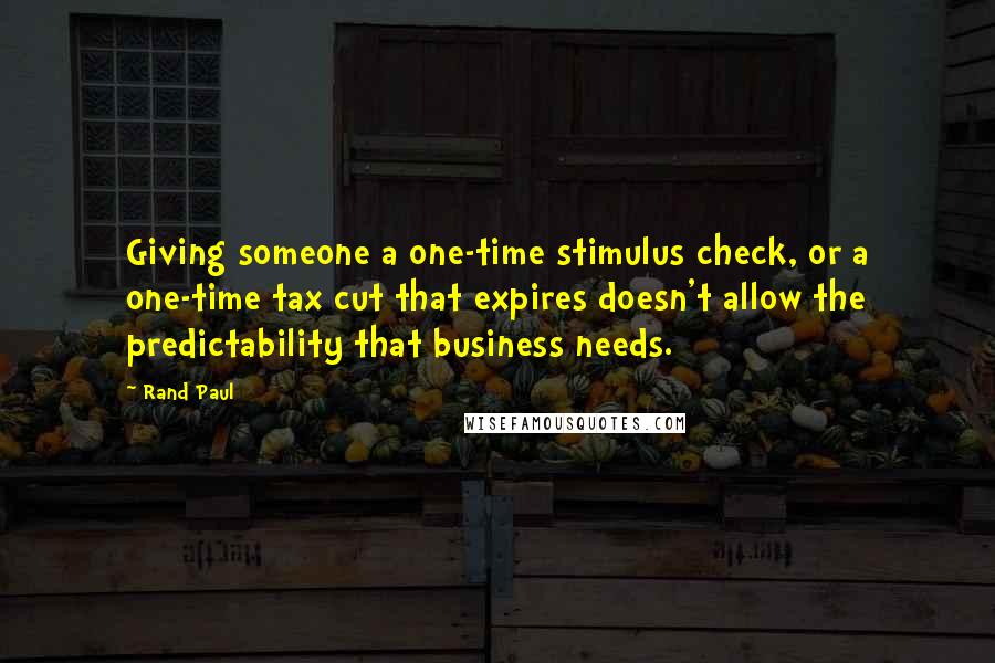 Rand Paul Quotes: Giving someone a one-time stimulus check, or a one-time tax cut that expires doesn't allow the predictability that business needs.