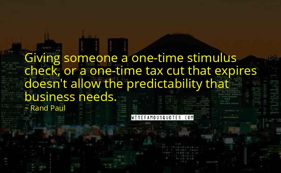 Rand Paul Quotes: Giving someone a one-time stimulus check, or a one-time tax cut that expires doesn't allow the predictability that business needs.