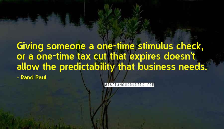 Rand Paul Quotes: Giving someone a one-time stimulus check, or a one-time tax cut that expires doesn't allow the predictability that business needs.