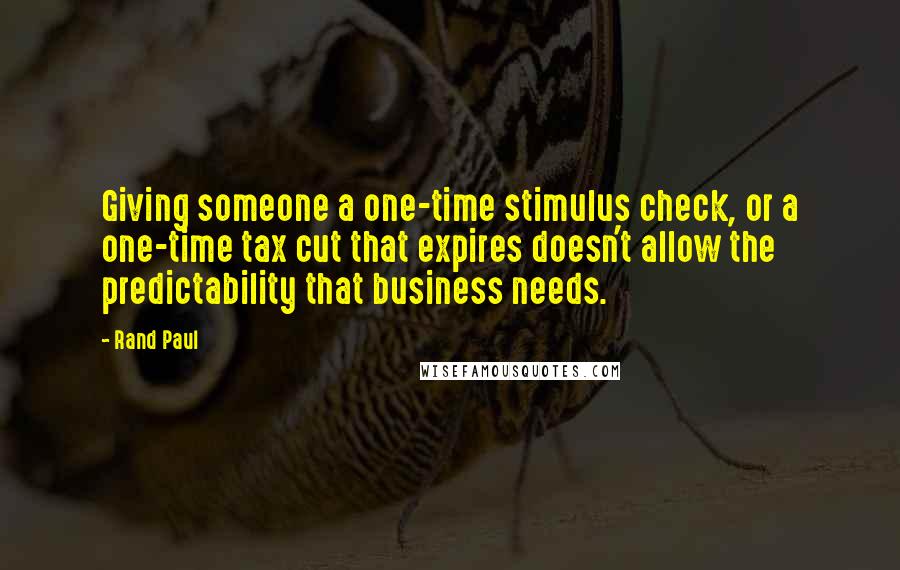 Rand Paul Quotes: Giving someone a one-time stimulus check, or a one-time tax cut that expires doesn't allow the predictability that business needs.