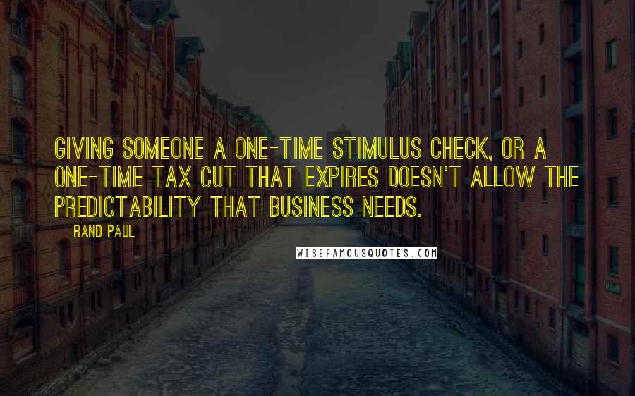 Rand Paul Quotes: Giving someone a one-time stimulus check, or a one-time tax cut that expires doesn't allow the predictability that business needs.